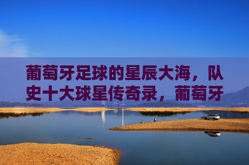 葡萄牙足球的星辰大海,队史十大球星传奇录,葡萄牙足球的星辰传奇,十大球星璀璨录 葡萄牙足球的星辰大海,队史十大球星传奇录,葡萄牙足球的星辰传奇,十大球星璀璨录