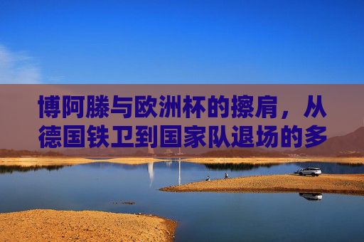 博阿滕与欧洲杯的擦肩,从德国铁卫到国家队退场的多重逻辑,博阿滕欧洲杯擦肩,德国铁卫退场的多重逻辑 博阿滕与欧洲杯的擦肩,从德国铁卫到国家队退场的多重逻辑,博阿滕欧洲杯擦肩,德国铁卫退场的多重逻辑