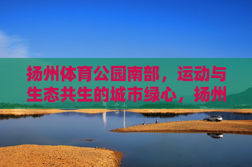 扬州体育公园南部,运动与生态共生的城市绿心,扬州体育公园南部,运动与生态共生的城市绿心 扬州体育公园南部,运动与生态共生的城市绿心,扬州体育公园南部,运动与生态共生的城市绿心