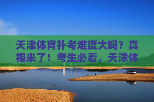 天津体育补考难度大吗?真相来了!考生必看,天津体育补考难度真相!考生必看 天津体育补考难度大吗?真相来了!考生必看,天津体育补考难度真相!考生必看