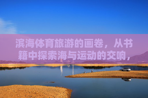 滨海体育旅游的画卷,从书籍中探索海与运动的交响,书卷绘滨海体育,海与运动的交响画卷 滨海体育旅游的画卷,从书籍中探索海与运动的交响,书卷绘滨海体育,海与运动的交响画卷