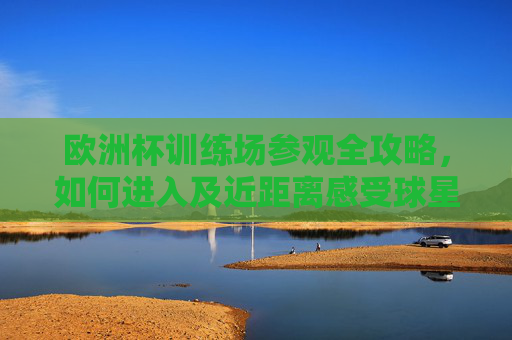 欧洲杯训练场参观全攻略,如何进入及近距离感受球星魅力,欧洲杯训练场参观全攻略,进入指南与球星近距离魅力体验 欧洲杯训练场参观全攻略,如何进入及近距离感受球星魅力,欧洲杯训练场参观全攻略,进入指南与球星近距离魅力体验