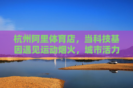 杭州阿里体育店,当科技基因遇见运动烟火,城市活力新地标,科技基因×运动烟火,杭州阿里体育店点亮城市活力新地标 杭州阿里体育店,当科技基因遇见运动烟火,城市活力新地标,科技基因×运动烟火,杭州阿里体育店点亮城市活力新地标