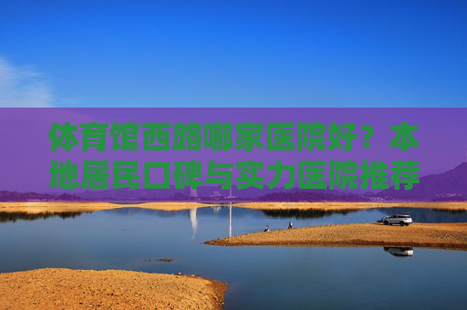 体育馆西路哪家医院好?本地居民口碑与实力医院推荐指南,体育馆西路医院推荐,本地口碑与实力指南 体育馆西路哪家医院好?本地居民口碑与实力医院推荐指南,体育馆西路医院推荐,本地口碑与实力指南