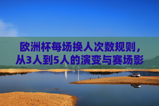 欧洲杯每场换人次数规则,从3人到5人的演变与赛场影响,欧洲杯换人规则演变,从3人到5人的赛场影响 欧洲杯每场换人次数规则,从3人到5人的演变与赛场影响,欧洲杯换人规则演变,从3人到5人的赛场影响