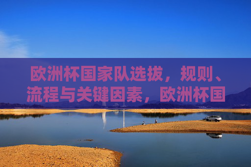 欧洲杯国家队选拔,规则、流程与关键因素,欧洲杯国家队选拔,规则、流程与关键因素 欧洲杯国家队选拔,规则、流程与关键因素,欧洲杯国家队选拔,规则、流程与关键因素