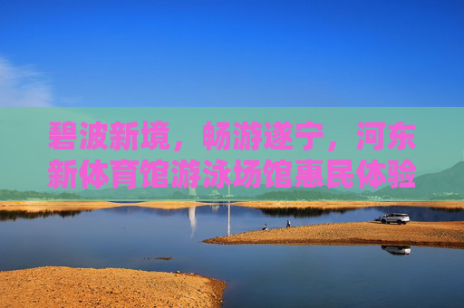 碧波新境，畅游遂宁，河东新体育馆游泳场馆惠民体验记，畅游遂宁碧波新境，河东新体育馆游泳场馆惠民体验记