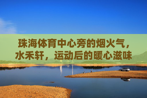 珠海体育中心旁的烟火气,水禾轩,运动后的暖心滋味,珠海体育中心旁水禾轩,运动后的烟火气暖心滋味 珠海体育中心旁的烟火气,水禾轩,运动后的暖心滋味,珠海体育中心旁水禾轩,运动后的烟火气暖心滋味