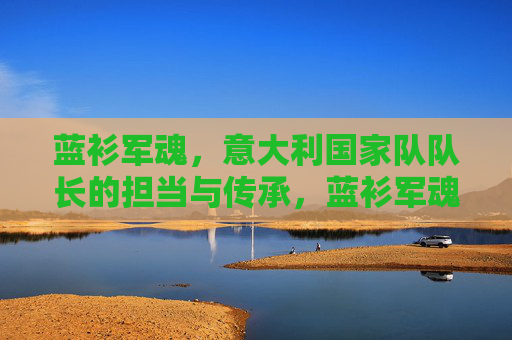 蓝衫军魂，意大利国家队队长的担当与传承，蓝衫军魂，意大利队长的担当与传承