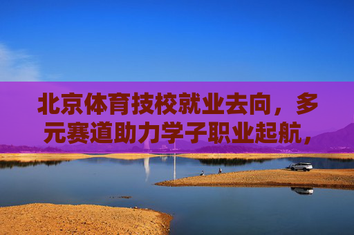 北京体育技校就业去向,多元赛道助力学子职业起航,北京体育技校就业去向,多元赛道助力学子职业起航 北京体育技校就业去向,多元赛道助力学子职业起航,北京体育技校就业去向,多元赛道助力学子职业起航