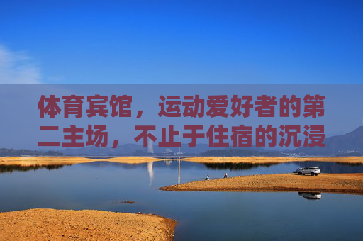体育宾馆，运动爱好者的第二主场，不止于住宿的沉浸式体验，体育宾馆，运动爱好者的沉浸式第二主场