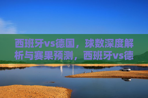 西班牙vs德国，球数深度解析与赛果预测，西班牙vs德国，球数深度解析与赛果预测