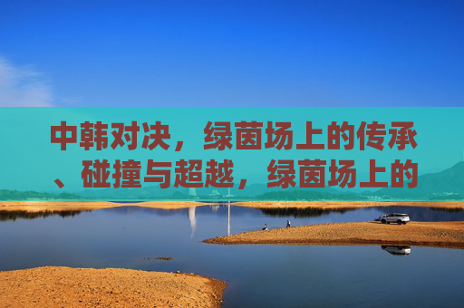 中韩对决,绿茵场上的传承、碰撞与超越,绿茵场上的中韩对决,传承、碰撞与超越 中韩对决,绿茵场上的传承、碰撞与超越,绿茵场上的中韩对决,传承、碰撞与超越