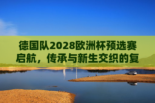 德国队2028欧洲杯预选赛启航，传承与新生交织的复兴之路，德国队2028欧洲杯预选赛启航，传承与新生交织的复兴之路