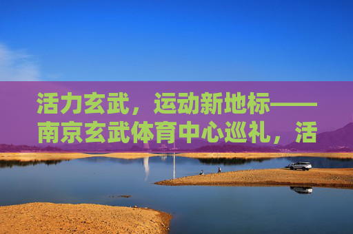 活力玄武，运动新地标——南京玄武体育中心巡礼，活力玄武，运动新地标——南京玄武体育中心