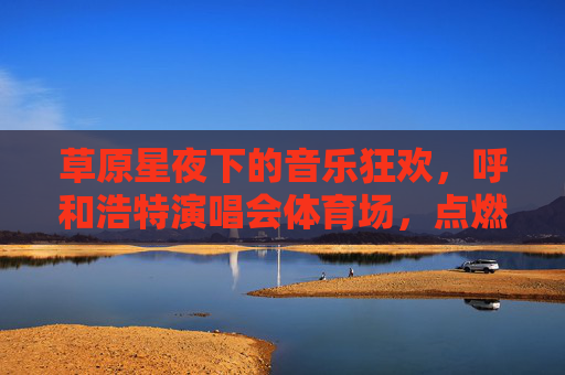 草原星夜下的音乐狂欢，呼和浩特演唱会体育场，点燃城市激情，草原星夜呼和浩特演唱会，音乐狂欢点燃城市激情