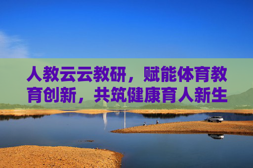 人教云云教研，赋能体育教育创新，共筑健康育人新生态，人教云云教研，赋能体育教育创新，共筑健康育人新生态