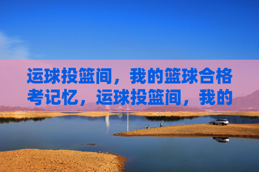 运球投篮间,我的篮球合格考记忆,运球投篮间,我的篮球合格考记忆 运球投篮间,我的篮球合格考记忆,运球投篮间,我的篮球合格考记忆