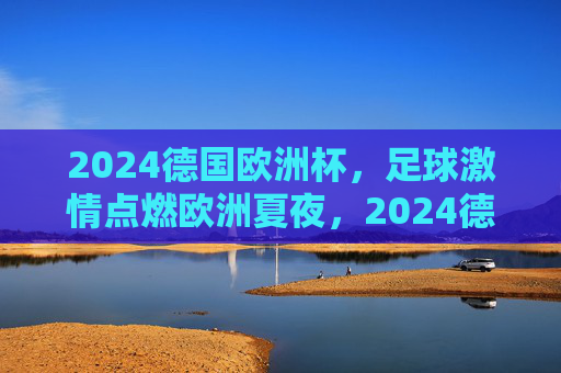 2024德国欧洲杯，足球激情点燃欧洲夏夜，2024德国欧洲杯，足球激情点燃欧洲夏夜