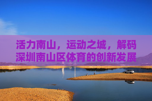 活力南山，运动之城，解码深圳南山区体育的创新发展之路，活力南山，运动之城，南山区体育创新发展之路