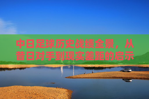 中日足球历史战绩全景,从昔日对手到现实差距的启示,中日足球历史全景,昔日对手到现实差距的启示 中日足球历史战绩全景,从昔日对手到现实差距的启示,中日足球历史全景,昔日对手到现实差距的启示