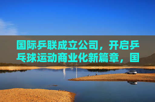国际乒联成立公司,开启乒乓球运动商业化新篇章,国际乒联成立公司 开启乒乓球商业化新篇章 国际乒联成立公司,开启乒乓球运动商业化新篇章,国际乒联成立公司 开启乒乓球商业化新篇章