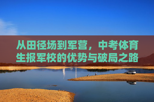 从田径场到军营,中考体育生报军校的优势与破局之路,从田径场到军营,中考体育生报军校的优势与破局之路 从田径场到军营,中考体育生报军校的优势与破局之路,从田径场到军营,中考体育生报军校的优势与破局之路
