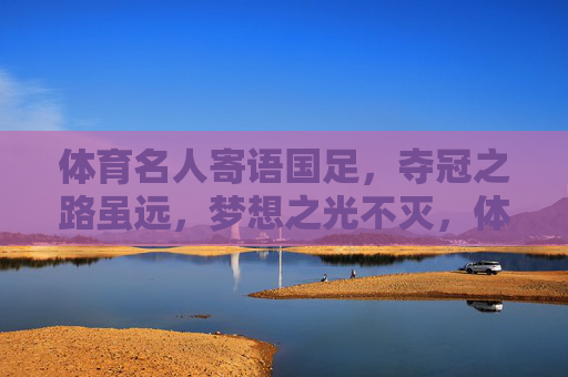 体育名人寄语国足,夺冠之路虽远,梦想之光不灭,体育名人寄语国足,夺冠路虽远,梦想光不灭 体育名人寄语国足,夺冠之路虽远,梦想之光不灭,体育名人寄语国足,夺冠路虽远,梦想光不灭