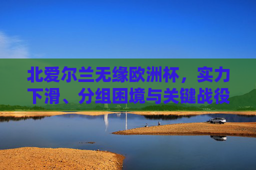 北爱尔兰无缘欧洲杯,实力下滑、分组困境与关键战役的三重困境,实力下滑、分组困境与关键战役,北爱尔兰无缘欧洲杯的三重困境 北爱尔兰无缘欧洲杯,实力下滑、分组困境与关键战役的三重困境,实力下滑、分组困境与关键战役,北爱尔兰无缘欧洲杯的三重困境