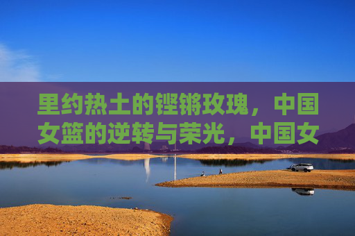 里约热土的铿锵玫瑰,中国女篮的逆转与荣光,中国女篮里约逆转,铿锵玫瑰的荣光 里约热土的铿锵玫瑰,中国女篮的逆转与荣光,中国女篮里约逆转,铿锵玫瑰的荣光