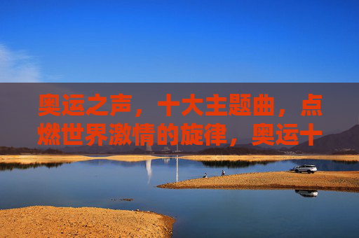 奥运之声,十大主题曲,点燃世界激情的旋律,奥运十大主题曲,点燃世界激情的旋律 奥运之声,十大主题曲,点燃世界激情的旋律,奥运十大主题曲,点燃世界激情的旋律
