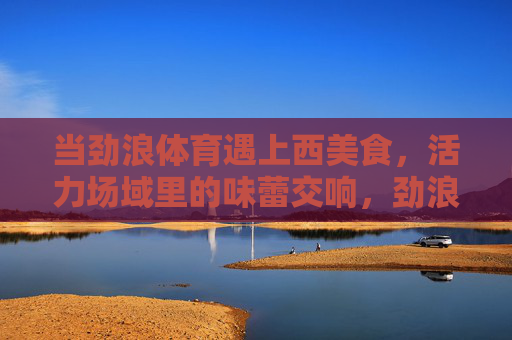 当劲浪体育遇上西美食,活力场域里的味蕾交响,劲浪体育邂逅西美食,活力味蕾交响 当劲浪体育遇上西美食,活力场域里的味蕾交响,劲浪体育邂逅西美食,活力味蕾交响
