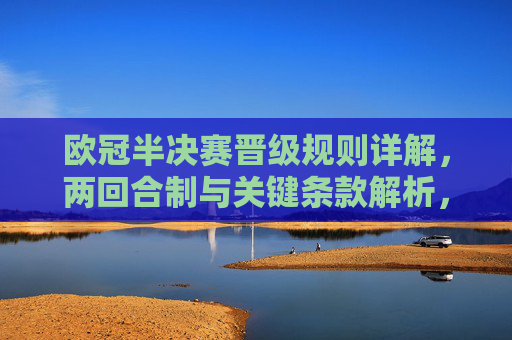 欧冠半决赛晋级规则详解,两回合制与关键条款解析,欧冠半决赛晋级规则详解,两回合制与关键条款 欧冠半决赛晋级规则详解,两回合制与关键条款解析,欧冠半决赛晋级规则详解,两回合制与关键条款