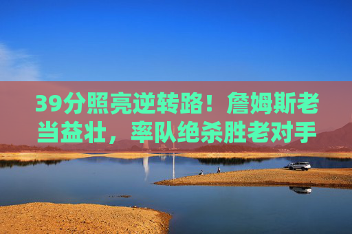 39分照亮逆转路!詹姆斯老当益壮,率队绝杀胜老对手,39分照亮逆转路!詹姆斯老当益壮绝杀胜老对手 39分照亮逆转路!詹姆斯老当益壮,率队绝杀胜老对手,39分照亮逆转路!詹姆斯老当益壮绝杀胜老对手