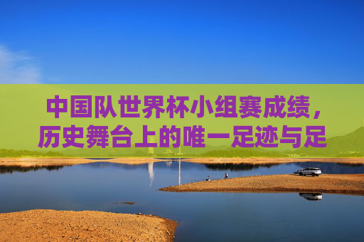 中国队世界杯小组赛成绩，历史舞台上的唯一足迹与足球征程的启示，中国队世界杯小组赛，唯一足迹与足球征程启示
