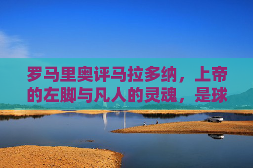 罗马里奥评马拉多纳，上帝的左脚与凡人的灵魂，是球王也是时代的镜子，罗马里奥评马拉多纳，上帝左脚与凡人魂，球王映时代之镜