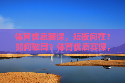 体育优质赛课,短板何在?如何破局?体育优质赛课,短板诊断与破局路径 体育优质赛课,短板何在?如何破局?体育优质赛课,短板诊断与破局路径