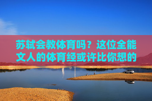 苏轼会教体育吗?这位全能文人的体育经或许比你想的更精彩,苏轼的体育经,全能文人的赛场别才 苏轼会教体育吗?这位全能文人的体育经或许比你想的更精彩,苏轼的体育经,全能文人的赛场别才
