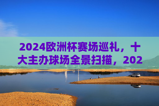 2024欧洲杯赛场巡礼,十大主办球场全景扫描,2024欧洲杯十大主办球场全景巡礼 2024欧洲杯赛场巡礼,十大主办球场全景扫描,2024欧洲杯十大主办球场全景巡礼