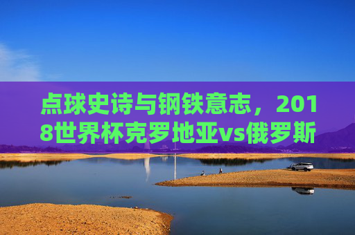 点球史诗与钢铁意志,2018世界杯克罗地亚vs俄罗斯的经典对决,点球史诗与钢铁意志,2018世界杯克罗地亚vs俄罗斯经典对决 点球史诗与钢铁意志,2018世界杯克罗地亚vs俄罗斯的经典对决,点球史诗与钢铁意志,2018世界杯克罗地亚vs俄罗斯经典对决