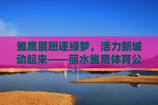 雏鹰展翅逐绿梦,活力新城动起来——丽水雏鹰体育公园巡礼,活力新城逐绿梦——丽水雏鹰体育公园巡礼 雏鹰展翅逐绿梦,活力新城动起来——丽水雏鹰体育公园巡礼,活力新城逐绿梦——丽水雏鹰体育公园巡礼
