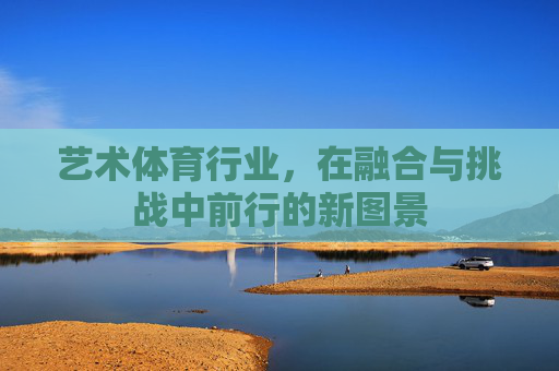 艺术体育行业,在融合与挑战中前行的新图景 艺术体育行业,在融合与挑战中前行的新图景