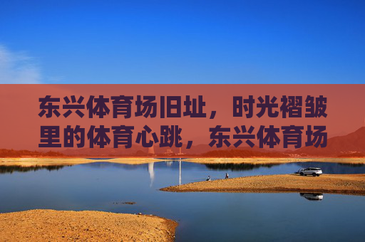 东兴体育场旧址,时光褶皱里的体育心跳,东兴体育场旧址,时光褶皱里的体育心跳 东兴体育场旧址,时光褶皱里的体育心跳,东兴体育场旧址,时光褶皱里的体育心跳