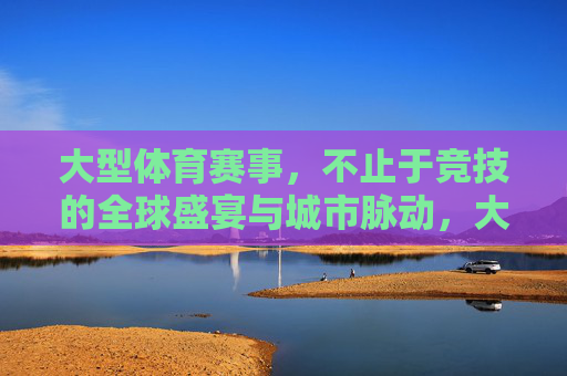 大型体育赛事,不止于竞技的全球盛宴与城市脉动,大型体育赛事,不止竞技的全球盛宴与城市脉动 大型体育赛事,不止于竞技的全球盛宴与城市脉动,大型体育赛事,不止竞技的全球盛宴与城市脉动