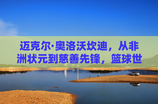 迈克尔·奥洛沃坎迪，从非洲状元到慈善先锋，篮球世界里的大器晚成，状元到慈善先锋，奥洛沃坎迪的篮球大器晚成