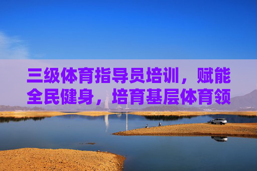 三级体育指导员培训，赋能全民健身，培育基层体育领路人