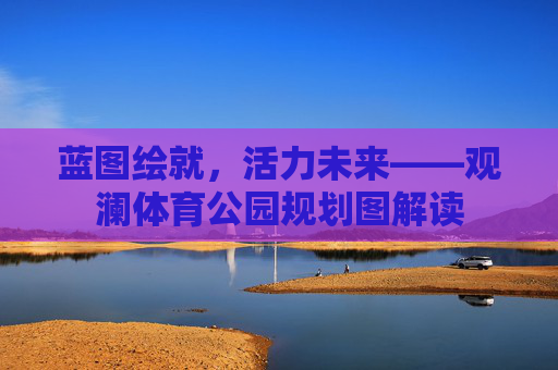 蓝图绘就,活力未来——观澜体育公园规划图解读 蓝图绘就,活力未来——观澜体育公园规划图解读