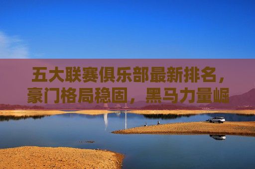 五大联赛俱乐部最新排名，豪门格局稳固，黑马力量崛起？五大联赛最新排名，豪门格局稳固，黑马崛起？