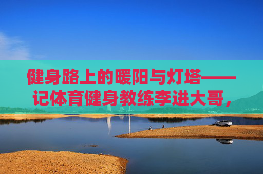 健身路上的暖阳与灯塔——记体育健身教练李进大哥，李进大哥，健身路上的暖阳与灯塔