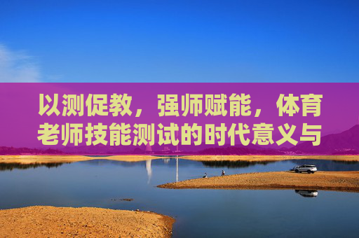以测促教，强师赋能，体育老师技能测试的时代意义与实践路径，体育老师技能测试，以测促教与强师赋能的时代意义及实践路径